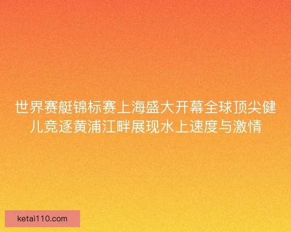 世界赛艇锦标赛上海盛大开幕全球顶尖健儿竞逐黄浦江畔展现水上速度与激情