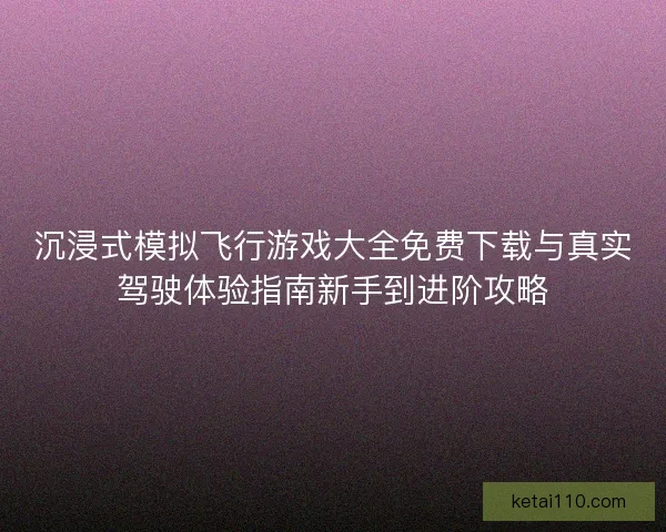沉浸式模拟飞行游戏大全免费下载与真实驾驶体验指南新手到进阶攻略