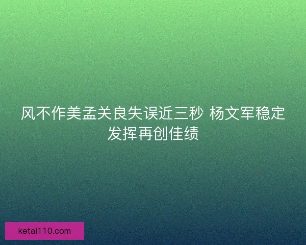 风不作美孟关良失误近三秒 杨文军稳定发挥再创佳绩
