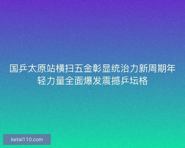 国乒太原站横扫五金彰显统治力新周期年轻力量全面爆发震撼乒坛格