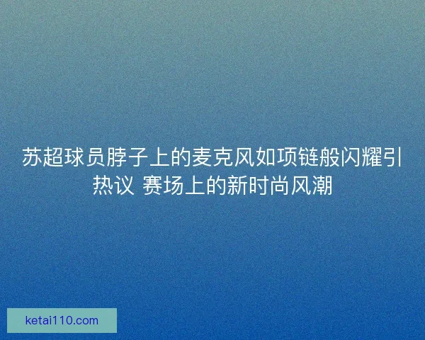 苏超球员脖子上的麦克风如项链般闪耀引热议 赛场上的新时尚风潮