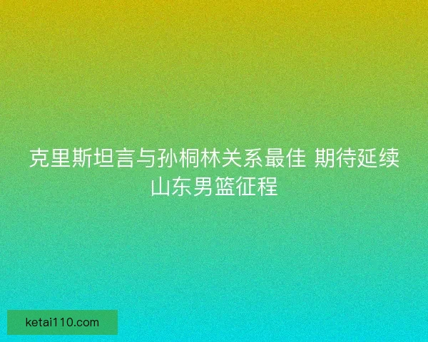 克里斯坦言与孙桐林关系最佳 期待延续山东男篮征程