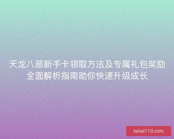 天龙八部新手卡领取方法及专属礼包奖励全面解析指南助你快速升级成长