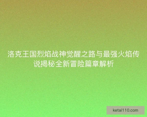 洛克王国烈焰战神觉醒之路与最强火焰传说揭秘全新冒险篇章解析