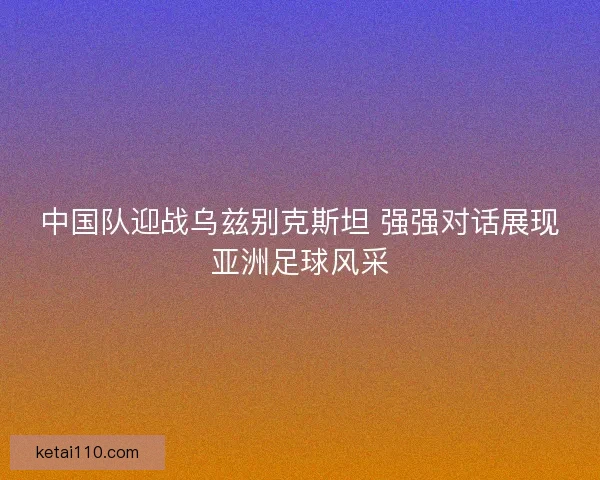 中国队迎战乌兹别克斯坦 强强对话展现亚洲足球风采