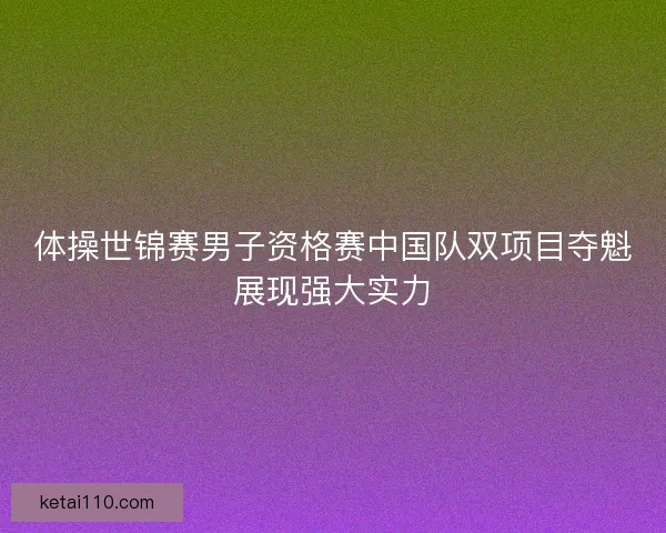 体操世锦赛男子资格赛中国队双项目夺魁展现强大实力