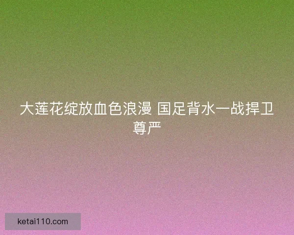大莲花绽放血色浪漫 国足背水一战捍卫尊严