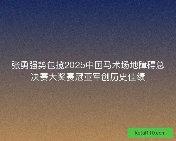 张勇强势包揽2025中国马术场地障碍总决赛大奖赛冠亚军创历史佳绩