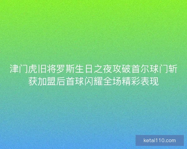 津门虎旧将罗斯生日之夜攻破首尔球门斩获加盟后首球闪耀全场精彩表现
