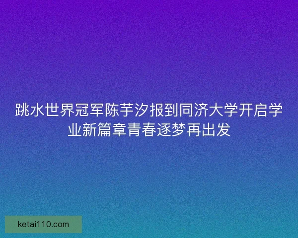 跳水世界冠军陈芋汐报到同济大学开启学业新篇章青春逐梦再出发