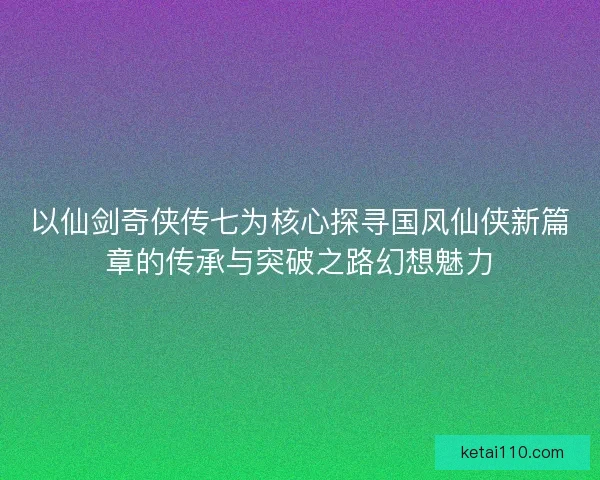 以仙剑奇侠传七为核心探寻国风仙侠新篇章的传承与突破之路幻想魅力