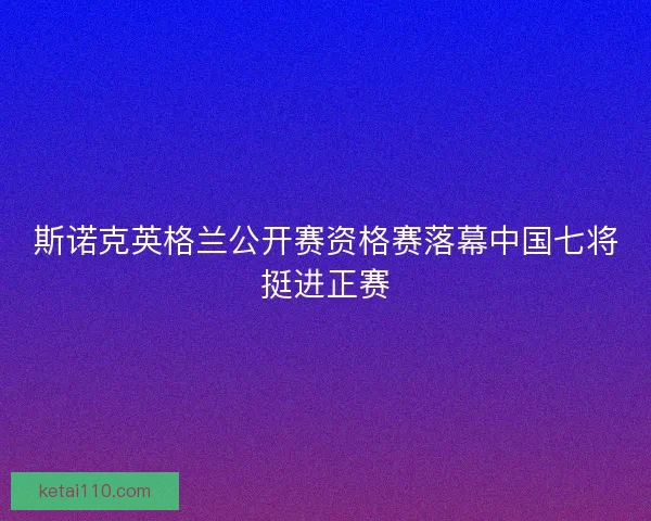 斯诺克英格兰公开赛资格赛落幕中国七将挺进正赛