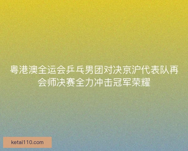粤港澳全运会乒乓男团对决京沪代表队再会师决赛全力冲击冠军荣耀