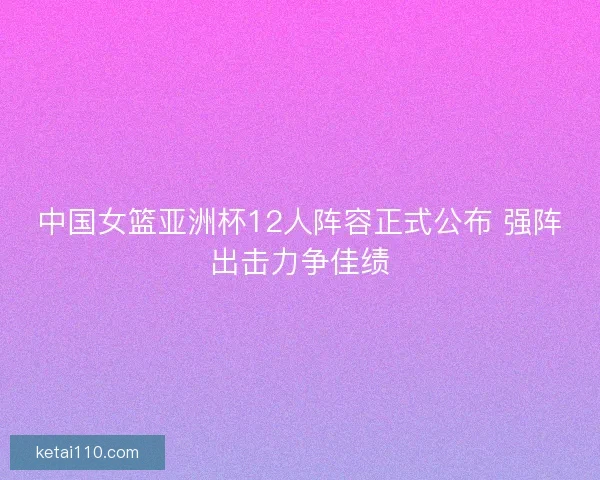 中国女篮亚洲杯12人阵容正式公布 强阵出击力争佳绩