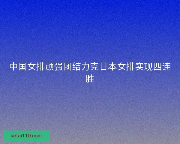 中国女排顽强团结力克日本女排实现四连胜
