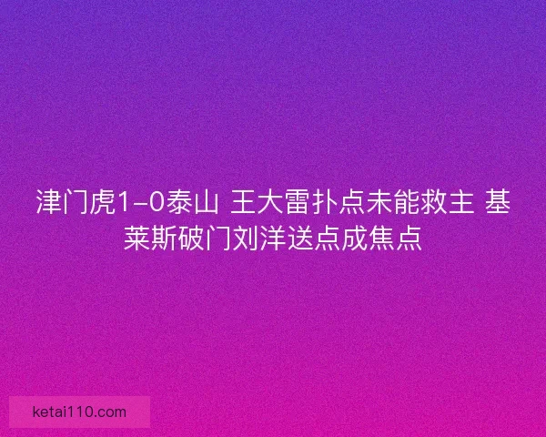 津门虎1-0泰山 王大雷扑点未能救主 基莱斯破门刘洋送点成焦点