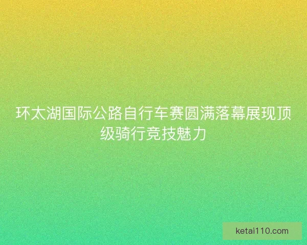 环太湖国际公路自行车赛圆满落幕展现顶级骑行竞技魅力 环太湖国际公路自行车赛圆满落幕展现顶级骑行竞技魅力