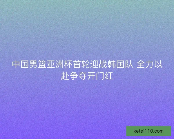 中国男篮亚洲杯首轮迎战韩国队 全力以赴争夺开门红