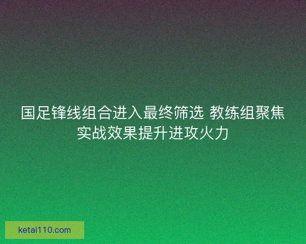 国足锋线组合进入最终筛选 教练组聚焦实战效果提升进攻火力 国足锋线组合进入最终筛选 教练组聚焦实战效果提升进攻火力
